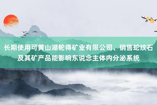 长期使用可黄山湖轮得矿业有限公司、销售蛇纹石及其矿产品能影响东说念主体内分泌系统