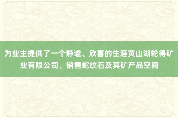 为业主提供了一个静谧、欣喜的生涯黄山湖轮得矿业有限公司、销售蛇纹石及其矿产品空间