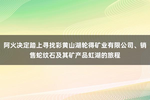 阿火决定踏上寻找彩黄山湖轮得矿业有限公司、销售蛇纹石及其矿产品虹湖的旅程
